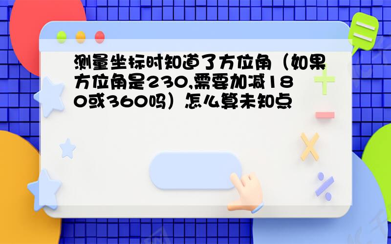 测量坐标时知道了方位角（如果方位角是230,需要加减180或360吗）怎么算未知点