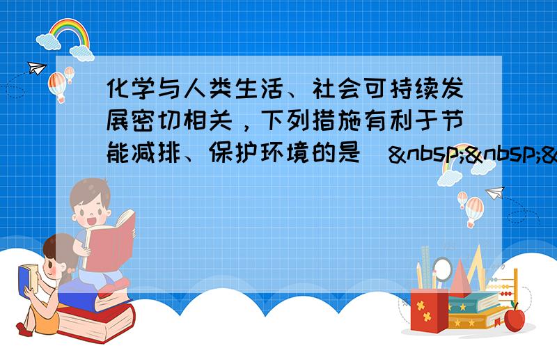 化学与人类生活、社会可持续发展密切相关，下列措施有利于节能减排、保护环境的是（   ）