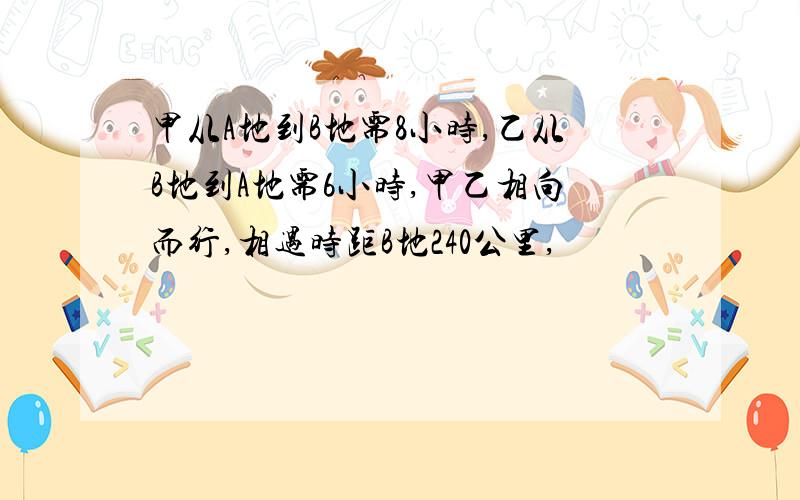 甲从A地到B地需8小时,乙从B地到A地需6小时,甲乙相向而行,相遇时距B地240公里,