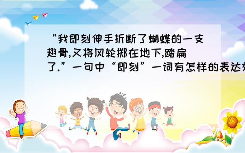 “我即刻伸手折断了蝴蝶的一支翅骨,又将风轮掷在地下,踏扁了.”一句中“即刻”一词有怎样的表达效果.