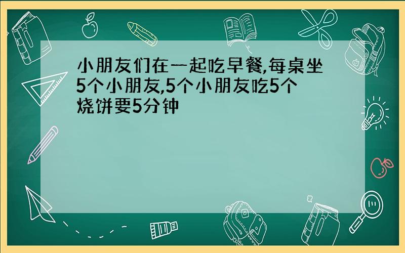 小朋友们在一起吃早餐,每桌坐5个小朋友,5个小朋友吃5个烧饼要5分钟