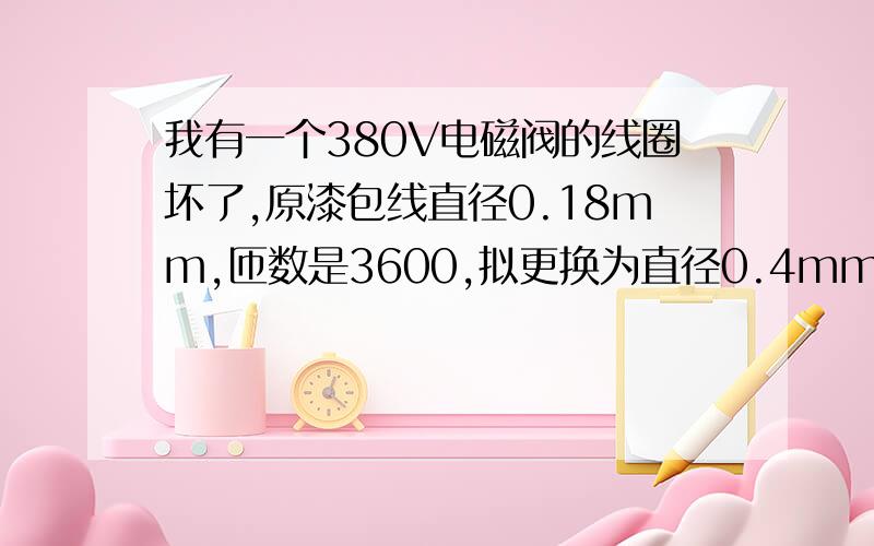 我有一个380V电磁阀的线圈坏了,原漆包线直径0.18mm,匝数是3600,拟更换为直径0.4mm,匝数应多少