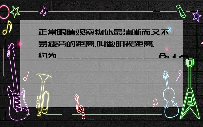 正常眼睛观察物体最清晰而又不易疲劳的距离，叫做明视距离，约为_____________ cm；根据近视眼的结构