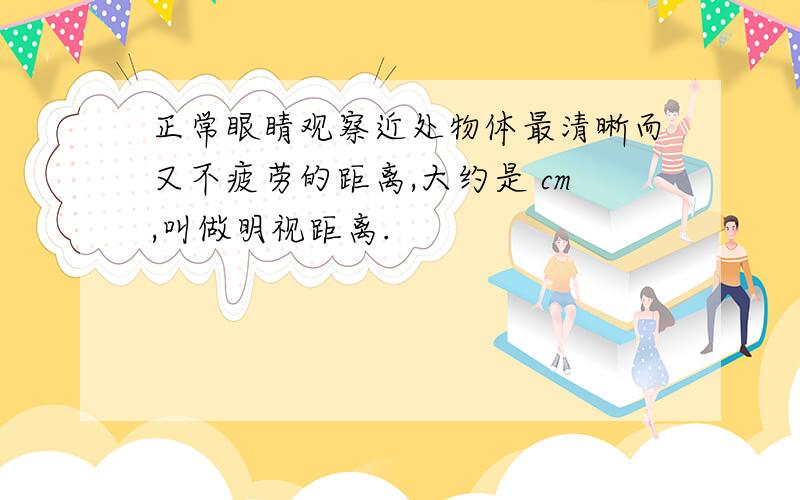 正常眼睛观察近处物体最清晰而又不疲劳的距离,大约是 cm,叫做明视距离.