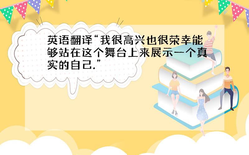 英语翻译“我很高兴也很荣幸能够站在这个舞台上来展示一个真实的自己.”