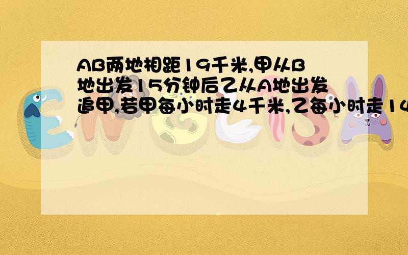 AB两地相距19千米,甲从B地出发15分钟后乙从A地出发追甲,若甲每小时走4千米,乙每小时走14千米.问乙