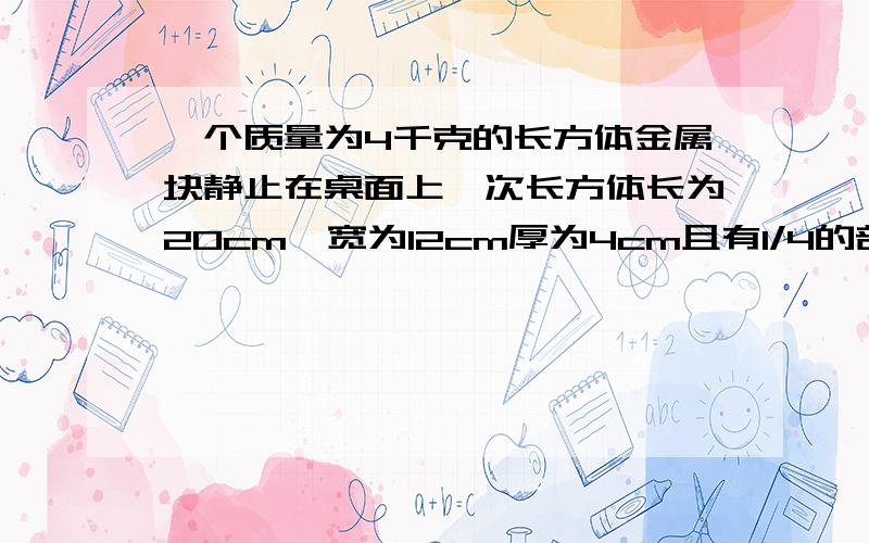 一个质量为4千克的长方体金属块静止在桌面上,次长方体长为20cm,宽为12cm厚为4cm且有1/4的部分露出了桌面