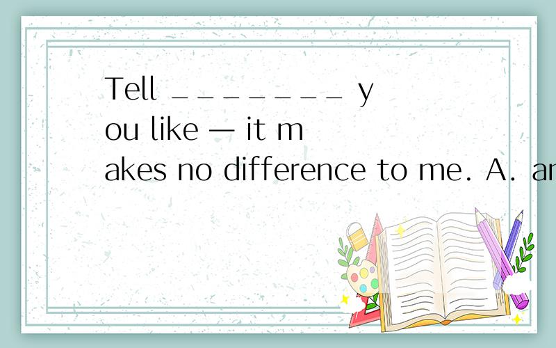 Tell _______ you like — it makes no difference to me. A．anyo