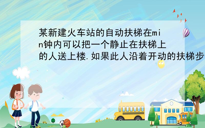 某新建火车站的自动扶梯在min钟内可以把一个静止在扶梯上的人送上楼.如果此人沿着开动的扶梯步行上楼,则需要40s.在扶梯