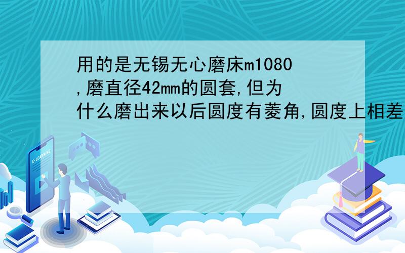 用的是无锡无心磨床m1080,磨直径42mm的圆套,但为什么磨出来以后圆度有菱角,圆度上相差1——2丝?