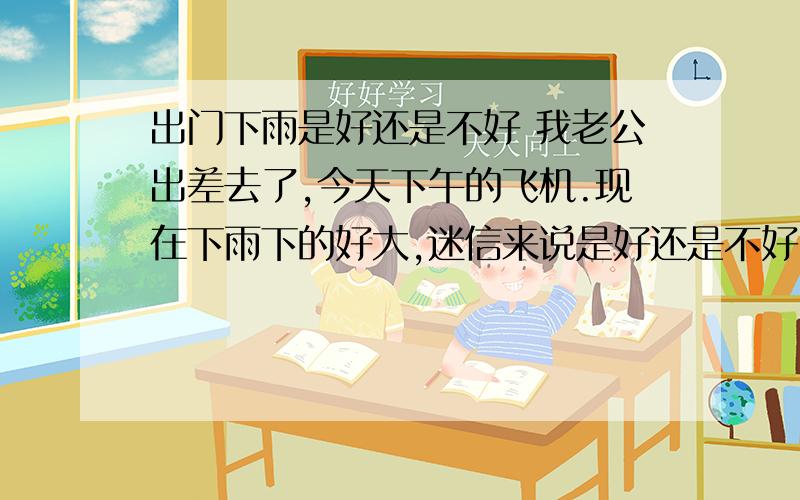 出门下雨是好还是不好 我老公出差去了,今天下午的飞机.现在下雨下的好大,迷信来说是好还是不好!