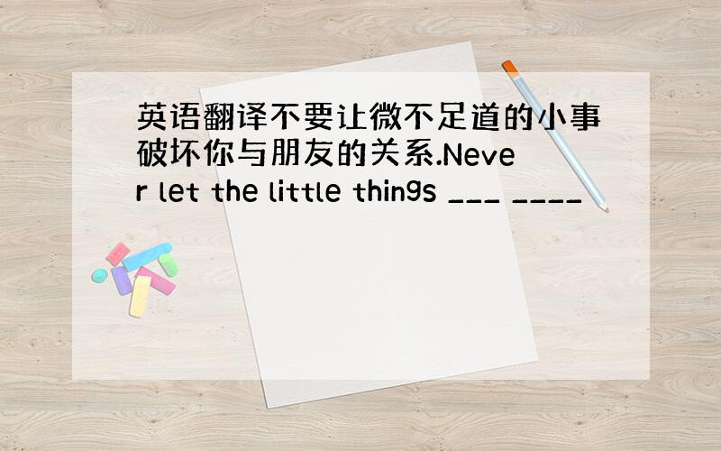 英语翻译不要让微不足道的小事破坏你与朋友的关系.Never let the little things ___ ____