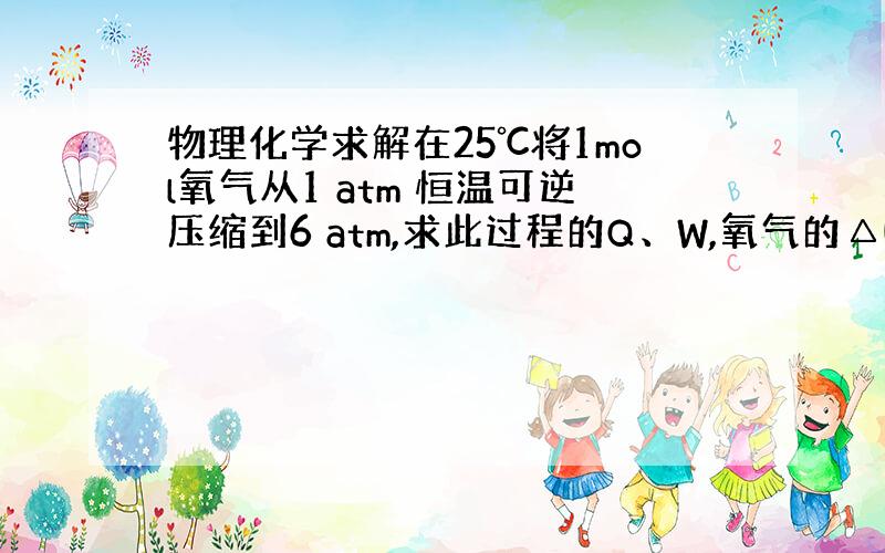 物理化学求解在25℃将1mol氧气从1 atm 恒温可逆压缩到6 atm,求此过程的Q、W,氧气的△U、△H、△F、△G