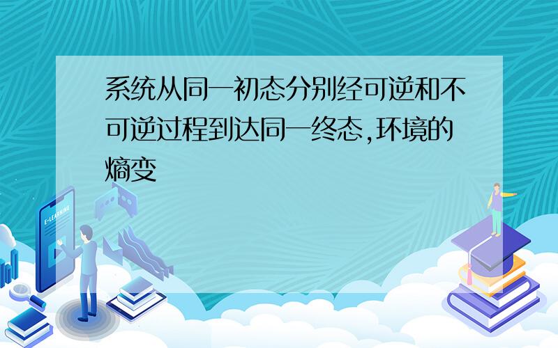 系统从同一初态分别经可逆和不可逆过程到达同一终态,环境的熵变