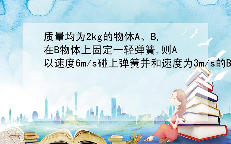 质量均为2kg的物体A、B,在B物体上固定一轻弹簧,则A以速度6m/s碰上弹簧并和速度为3m/s的B相碰,则碰撞中AB相