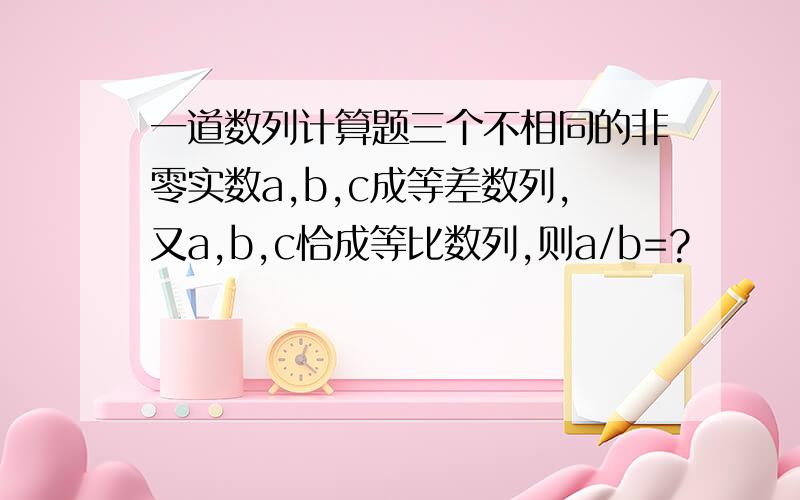 一道数列计算题三个不相同的非零实数a,b,c成等差数列,又a,b,c恰成等比数列,则a/b=?