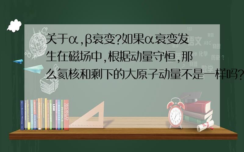 关于α,β衰变?如果α衰变发生在磁场中,根据动量守恒,那么氦核和剩下的大原子动量不是一样吗?根据R=mv/qb,他们的半