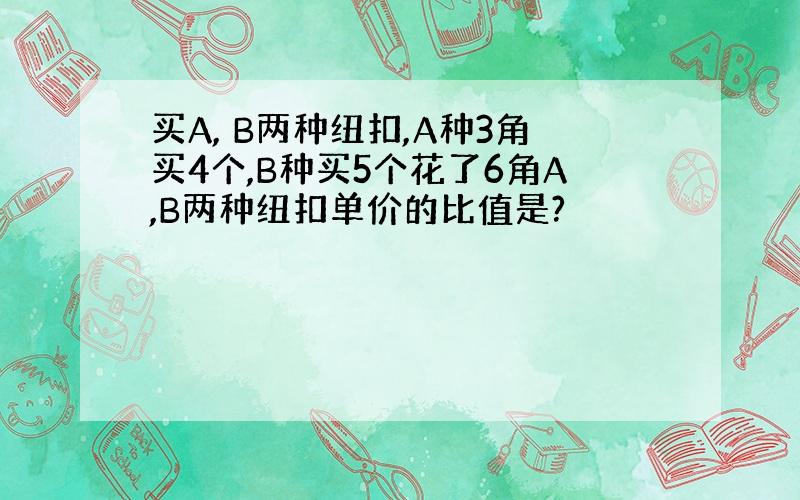 买A, B两种纽扣,A种3角买4个,B种买5个花了6角A,B两种纽扣单价的比值是?