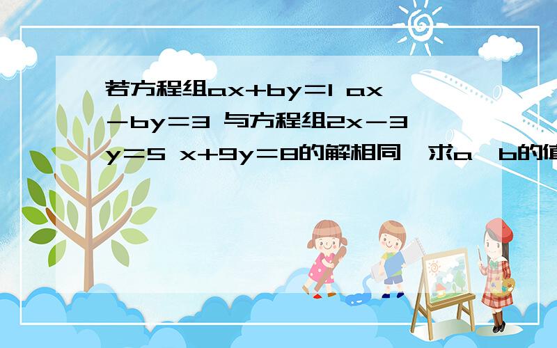 若方程组ax+by＝1 ax－by＝3 与方程组2x－3y＝5 x+9y＝8的解相同,求a,b的值