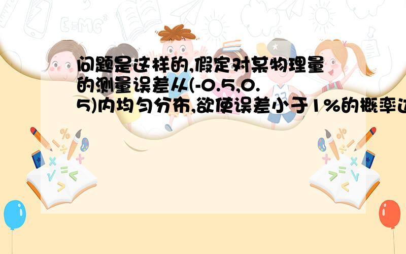 问题是这样的,假定对某物理量的测量误差从(-0.5,0.5)内均匀分布,欲使误差小于1%的概率达到95%,问至少要测量多