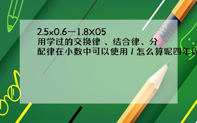 2.5x0.6一1.8X05用学过的交换律 、结合律、分配律在小数中可以使用 / 怎么算呢四年级下册地?