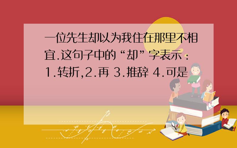 一位先生却以为我住在那里不相宜.这句子中的“却”字表示：1.转折,2.再 3.推辞 4.可是