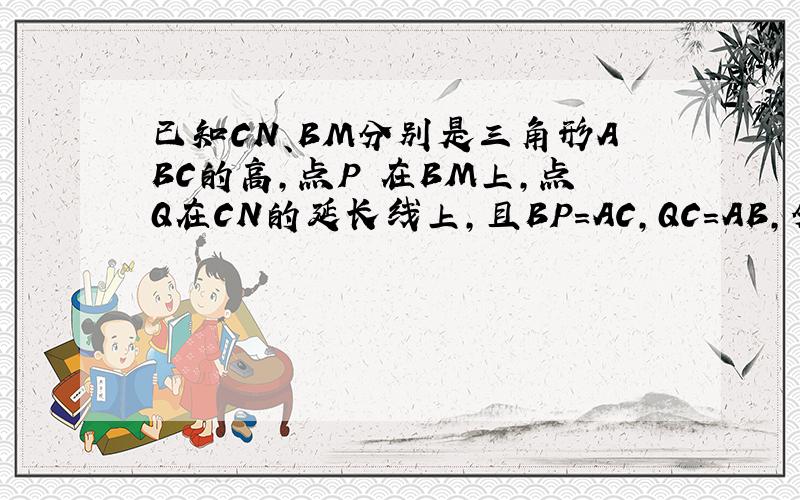 已知CN、BM分别是三角形ABC的高,点P 在BM上,点Q在CN的延长线上,且BP=AC,QC=AB,分别连接AP、AQ