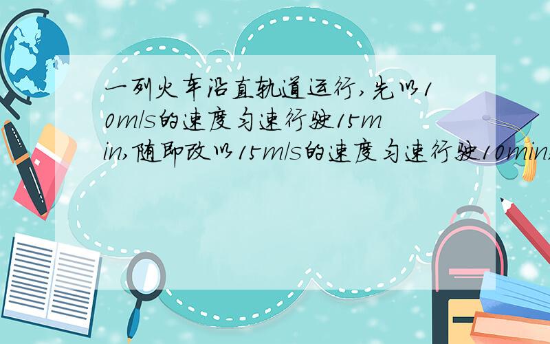 一列火车沿直轨道运行,先以10m/s的速度匀速行驶15min,随即改以15m/s的速度匀速行驶10min,最后在5min