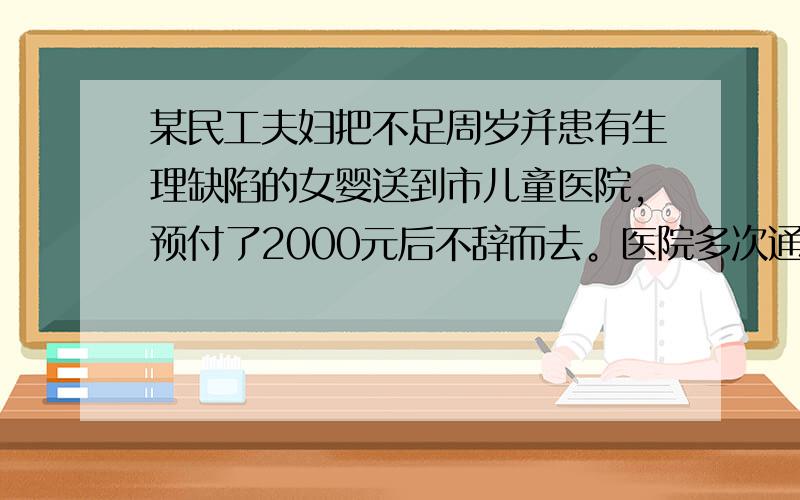 某民工夫妇把不足周岁并患有生理缺陷的女婴送到市儿童医院，预付了2000元后不辞而去。医院多次通知，该夫妇坚决不肯把女婴领