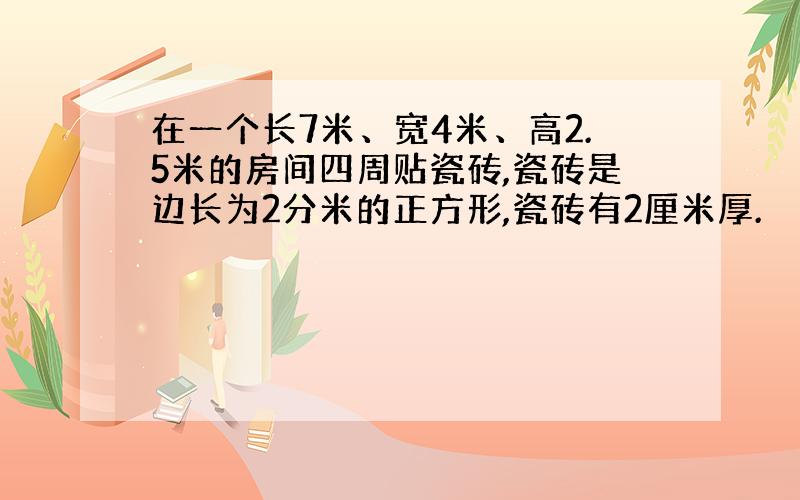 在一个长7米、宽4米、高2.5米的房间四周贴瓷砖,瓷砖是边长为2分米的正方形,瓷砖有2厘米厚.