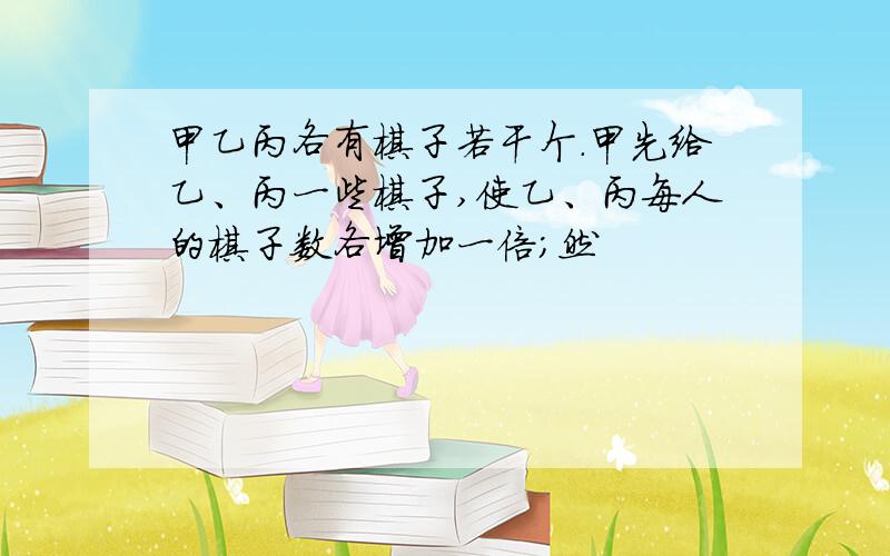 甲乙丙各有棋子若干个.甲先给乙、丙一些棋子,使乙、丙每人的棋子数各增加一倍;然