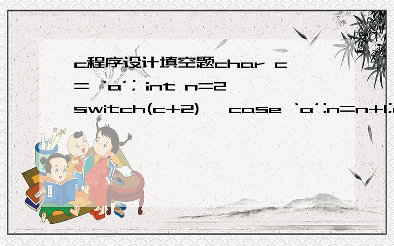 c程序设计填空题char c= ‘a’; int n=2switch(c+2){ case ‘a’:n=n+1;case