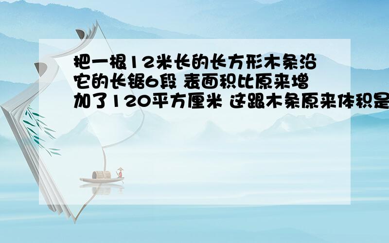 把一根12米长的长方形木条沿它的长锯6段 表面积比原来增加了120平方厘米 这跟木条原来体积是 立方分米