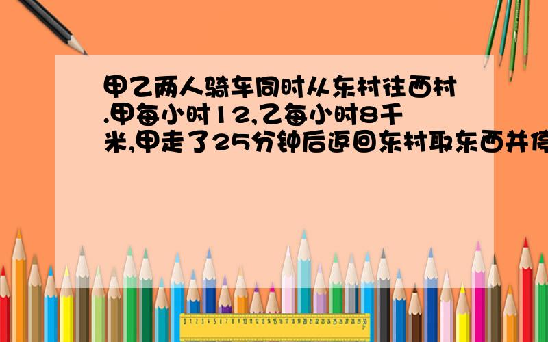 甲乙两人骑车同时从东村往西村.甲每小时12,乙每小时8千米,甲走了25分钟后返回东村取东西并停留了10分钟