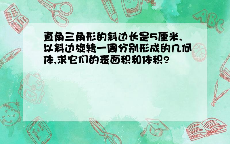 直角三角形的斜边长是5厘米,以斜边旋转一周分别形成的几何体,求它们的表面积和体积?