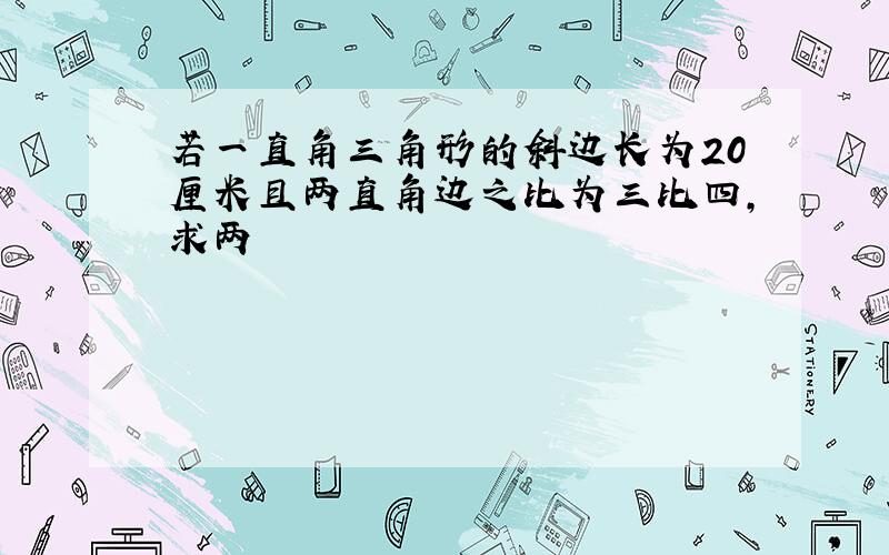 若一直角三角形的斜边长为20厘米且两直角边之比为三比四，求两