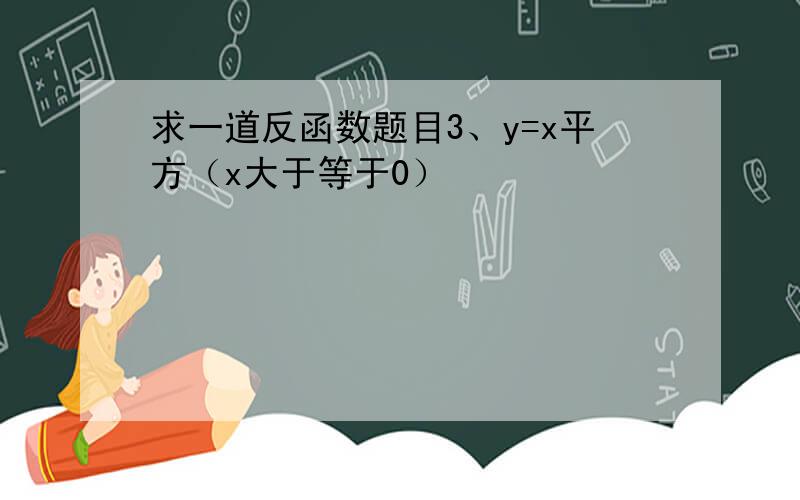 求一道反函数题目3、y=x平方（x大于等于0）