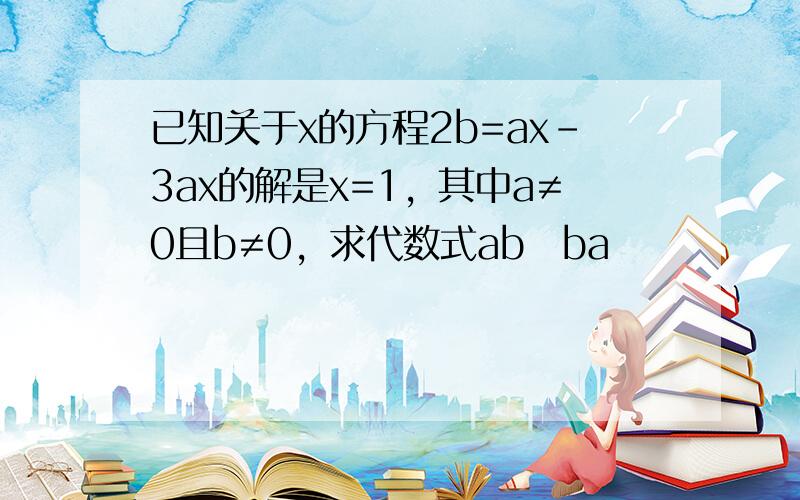 已知关于x的方程2b=ax-3ax的解是x=1，其中a≠0且b≠0，求代数式ab−ba