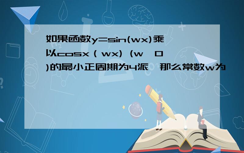 如果函数y=sin(wx)乘以cosx（wx) (w>0)的最小正周期为4派,那么常数w为