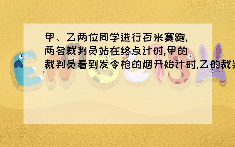 甲、乙两位同学进行百米赛跑,两名裁判员站在终点计时,甲的裁判员看到发令枪的烟开始计时,乙的裁判员听到发令枪声开始计时,结