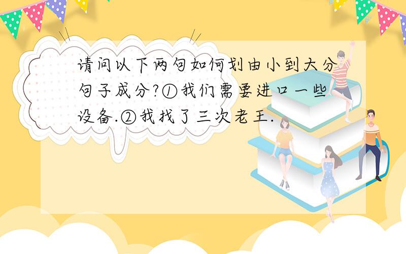 请问以下两句如何划由小到大分句子成分?①我们需要进口一些设备.②我找了三次老王.