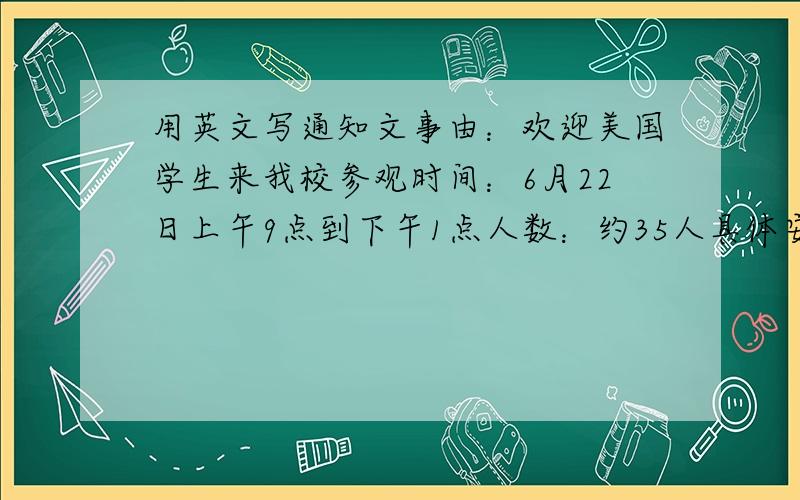 用英文写通知文事由：欢迎美国学生来我校参观时间：6月22日上午9点到下午1点人数：约35人具体安排：时间 地点 事项8：