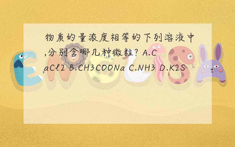 物质的量浓度相等的下列溶液中,分别含哪几种微粒? A.CaCl2 B.CH3COONa C.NH3 D.K2S