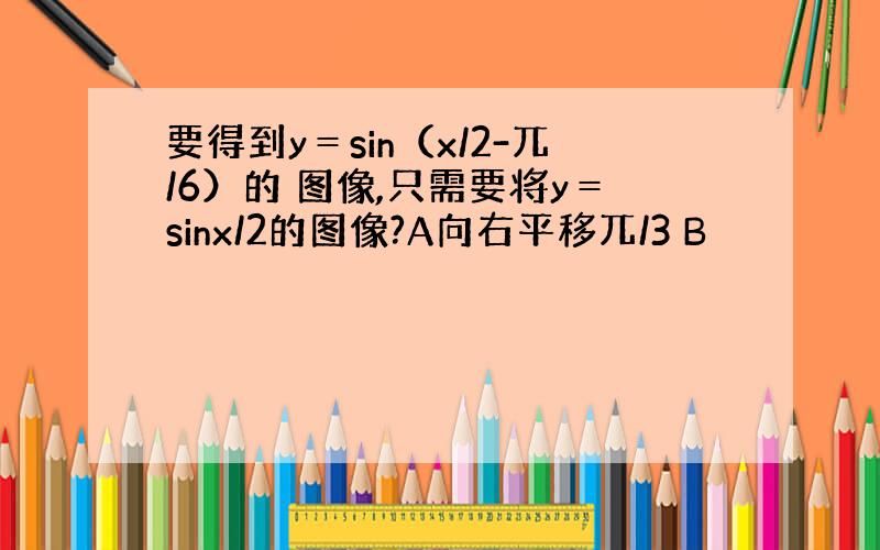 要得到y＝sin（x/2-兀/6）的 图像,只需要将y＝sinx/2的图像?A向右平移兀/3 B