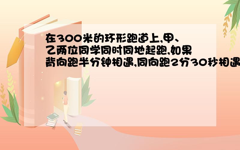 在300米的环形跑道上,甲、乙两位同学同时同地起跑,如果背向跑半分钟相遇,同向跑2分30秒相遇,已知甲比