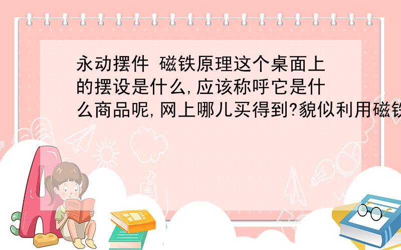 永动摆件 磁铁原理这个桌面上的摆设是什么,应该称呼它是什么商品呢,网上哪儿买得到?貌似利用磁铁同性相斥的原理让这两件物件