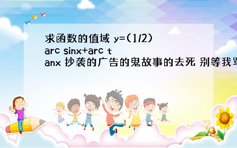 求函数的值域 y=(1/2)arc sinx+arc tanx 抄袭的广告的鬼故事的去死 别等我骂人