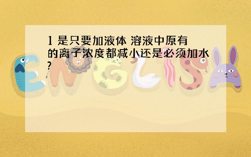 1 是只要加液体 溶液中原有的离子浓度都减小还是必须加水?