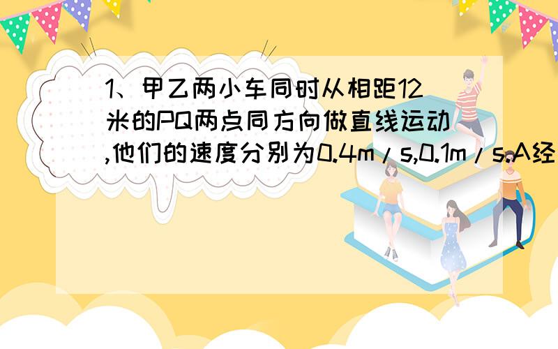 1、甲乙两小车同时从相距12米的PQ两点同方向做直线运动,他们的速度分别为0.4m/s,0.1m/s.A经过3秒,甲乙两