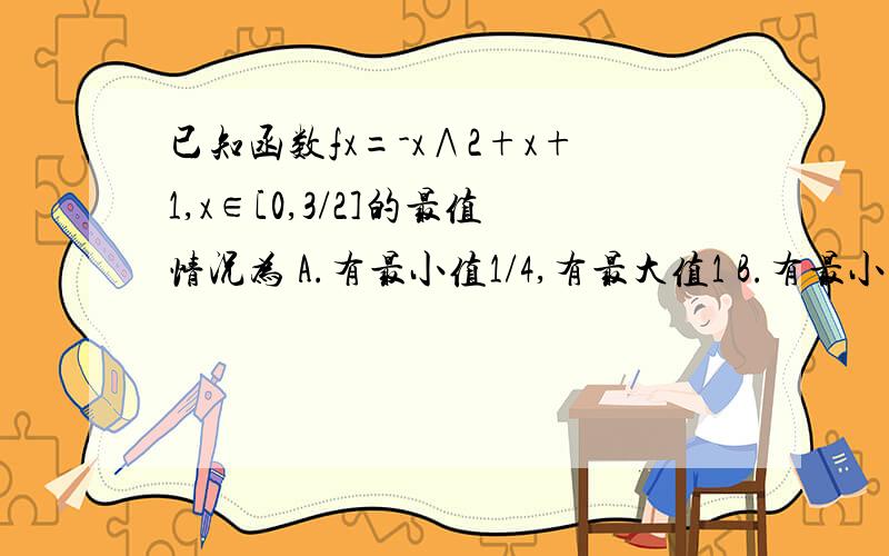 已知函数fx=-x∧2+x+1,x∈[0,3/2]的最值情况为 A.有最小值1/4,有最大值1 B.有最小值1/4,有最